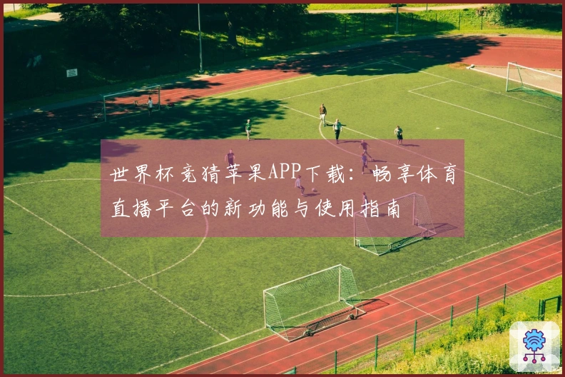 世界杯竞猜苹果APP下载：畅享体育直播平台的新功能与使用指南