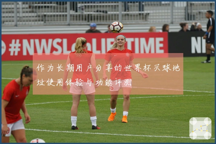作为长期用户分享的世界杯买球地址使用体验与功能评测