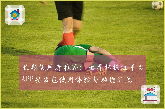 长期使用者推荐:世界杯投注平台APP安装包使用体验与功能汇总