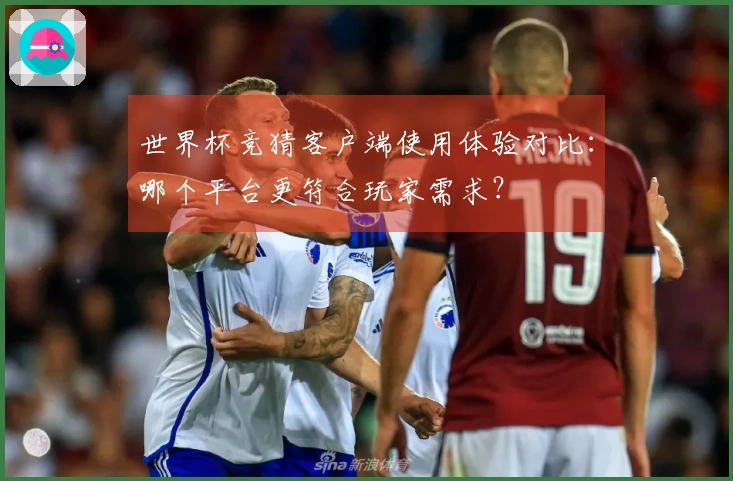 世界杯竞猜客户端使用体验对比：哪个平台更符合玩家需求？